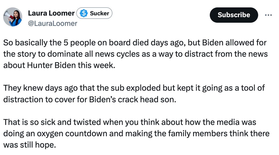 Laura Loomer: So basically the 5 people on board died days ago, but Biden allowed for the story to dominate all news cycles as a way to distract from the news about Hunter Biden this week.   They knew days ago that the sub exploded but kept it going as a tool of distraction to cover for Biden\u2019s crack head son.   That is so sick and twisted when you think about how the media was doing an oxygen countdown and making the family members think there was still hope.