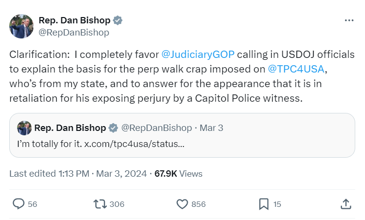  Rep. Dan Bishop @RepDanBishop Clarification:  I completely favor  @JudiciaryGOP  calling in USDOJ officials to explain the basis for the perp walk crap imposed on  @TPC4USA , who’s from my state, and to answer for the appearance that it is in retaliation for his exposing perjury by a Capitol Police witness.
