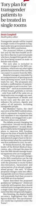 Tory plan for transgender patients to be treated in single rooms The Guardian30 Apr 2024Denis Campbell Health policy editor Transgender people will be treated in single rooms in hospitals in England under new government plans to update the NHS constitution. The proposal follows a pledge last year by the then health secretary Steve Barclay to prevent people who have changed their gender identity from being treated on male- or female-only wards. The new plan is included in proposed changes to the NHS constitution, which sets out what rights patients have in terms of the care they can expect to receive from the NHS. Hospital managers responded by accusing ministers of ignoring much more pressing issues, such as long waits for care. The proposals also include a reaffirmation of patients’ existing rights to ask to receive “intimate care” – such as an examination of their breasts, genitalia or rectum – only from staff of the same sex as them and to stay on a single-sex ward. The Department of Health and Social Care said the aim was to enhance the privacy, dignity and safety of all patients, including transgender people. But Matthew Taylor, the chief executive of the NHS Confederation, which represents hospital trusts, told ministers it was important that “the NHS is not dragged into a preelection culture wars debate”. The debate around changing the constitution “should not be about grabbing headlines”, he said. Ministers would be better bringing forward plans to improve NHS funding, improve the state of health facilities and get waiting times for A&E care and planned surgery back to the levels that existed when the constitution was first published in 2012, he said. Dr Emma Runswick, the deputy leader of the British Medical Association, also criticised the plans for how the NHS should manage hospital inpatients who are transgender. “Some of the proposed changes to the NHS constitution run the risk of causing more harm than good, with the potential to incite further discrimination, harassment and ostracisation of an already marginalised group,” she said. “If these proposed changes come into effect, transgender and non-binary patients will potentially find their access to vital NHS services limited.” Taylor described the proposed guidance as “ambiguous”. It does not explicitly tell hospitals they should routinely put a transgender person in a single room. But it appears to presume that this will generally happen. Wes Streeting, the shadow health secretary, highlighted that NHS figures show that “the use of mixedsex wards has exploded under the Tories”. Article Name:Tory plan for transgender patients to be treated in single rooms Publication:The Guardian Author:Denis Campbell Health policy editor Start Page:6 End Page:6