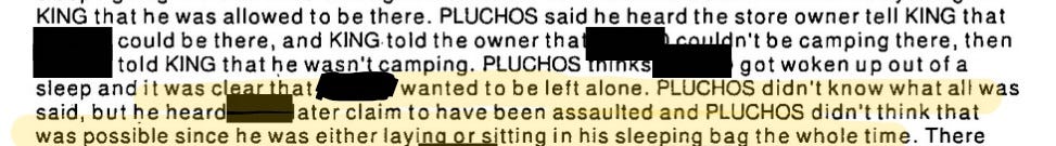 King that he was allowed to be there. Pluchos said he heard the store owner tell King that (redacted) could be there and King told the owner that (redacted) couldn’t be camping there, then (redacted) told King that he wasn’t camping. Pluchos thinks (redacted) got woken up out of sleep and it was clear that (redacted) wanted to be left alone. Pluchos didn’t know what all was said, but he heard (redacted) later claim to have been assaulted and Pluchos didn’t think that was possible since he was either laying or sitting in his sleeping bag the whole time.