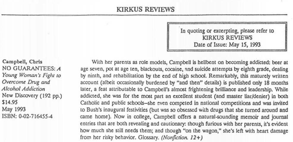 Kirkus Reviews, May 15, 1993, Review of No Guarantees: A Young Woman’s Fight to Overcome Drug and Alcohol Addiction by Chris Campbell. New Discovery (192 pp.), May 1993. With her parents as role models, Campbell is hellbent on becoming addicted: beer at age 7, pot at age ten, blackouts, cocaine, and suicide attempts by eighth grade, dealing by ninth, and rehabilitation by the end of high school. Remarkably, this maturely written account (albeit occasionally burdened by “and then” details) is published only 18 months later, a feat attributable to Campbell’s almost frightening brilliance and leadership. While addicted, she was for the most part an excellent student (and master liar/denier) in both Catholic and public schools—she even compared in national competitions and was invited to Bush’s inaugural festivities (but was so obsessed with drugs that she turned around and came home). Now in college, Campbell offers a natural-sounding memoir and journal entries that are both revealing and cautionary: though furious with her parents, it’s evident how much she still needs them; and though “on the wagon,” she’s left with heart damage from her risky behavior.