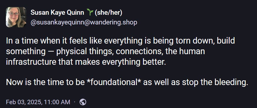 Susan Kaye Quinn 🌱(she/her) @susankayequinn@wandering.shop  In a time when it feels like everything is being torn down, build something — physical things, connections, the human infrastructure that makes everything better.   Now is the time to be *foundational* as well as stop the bleeding. Feb 03, 2025, 11:00 AM ·