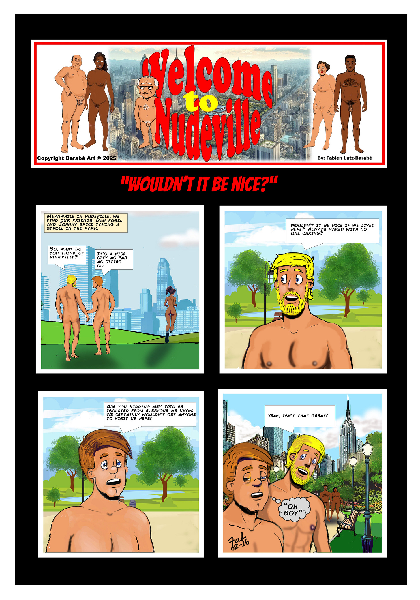 Title: Welcome to Nudeville Subtitle: "Wouldn't It Be Nice?" Panel 1: In a sunny park with a city skyline in the background, Dan (blonde hair) and Johnny (brown hair) walk nude side by side. A narration box reads, "Meanwhile in Nudeville, we find our friends Dan Fogel and Johnny Spice taking a stroll in the park." Dan asks, "So, what do you think of Nudeville?" Johnny responds, "It's a nice city as far as cities go." A nude jogger runs past them in the background. Panel 2: A close-up of Dan as he excitedly says, "Wouldn't it be nice if we lived here? Always naked with no one caring?" His face shows enthusiasm and optimism. Panel 3: Johnny looks concerned and responds, "Are you kidding me? We’d be isolated from everyone we know. We certainly wouldn’t get anyone to visit us here!" His expression conveys doubt and frustration. Panel 4: Dan, still smiling, replies, "Yeah, isn’t that great!" Johnny, looking exasperated, mutters "Oh boy" in a thought bubble. In the background, more nude residents enjoy the park. Copyright: Copyright Barabé Art © 2025
