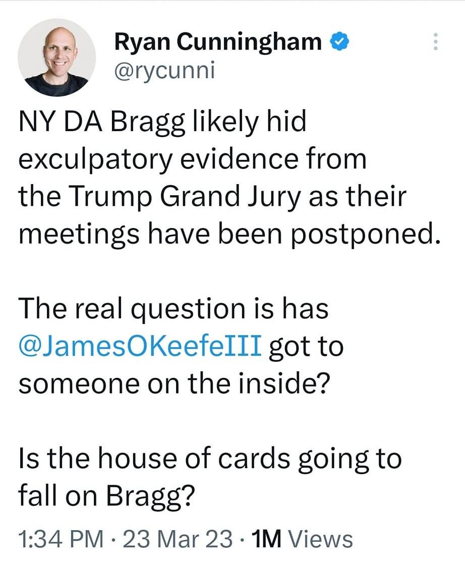 May be a Twitter screenshot of 1 person and text that says '9:19 M 4GE 32% Tweet Ryan Cunningham @rycunni NY DA Bragg likely hid exculpatory evidence from the Trump Grand Jury as their meetings have been postponed. The real question is has @JamesOKeefeIII got to someone on the inside? Is the house of cards going to fall on Bragg? 1:34 PM 23 Mar 23 1M Views 321 Retweets 16 Quotes 1,487 Likes 们 Tweet your reply'