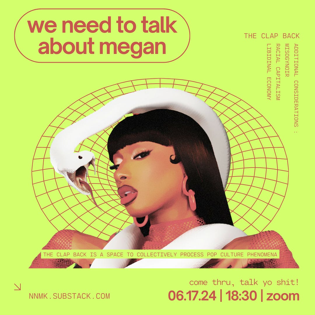 a poster for next week’s clap back. it is a neon green square image with crimson red text and digital design accents featuring an image of black rap artist megan thee stallion who is depicted from the bust up. megan is wearing a red fishnet long sleeve shirt, large red earrings, deep burgundy lip liner and red lipstick. she has brown skin and straight long black hair with bangs. a large white snake is loosely wrapped around her neck and its face is in front of hers. the snake’s mouth is open wide, presenting its thin tongue and sharp fangs. the crimson red text reads: “the clap back / we need to talk about megan / additional considerations: misogynoir, racial capitalism, libidinal economy / the clap back is a space to collectively process pop culture phenomena / come thru, talk yo shit! / 06.17.24, 18:30, zoom / nnmk.substack.com