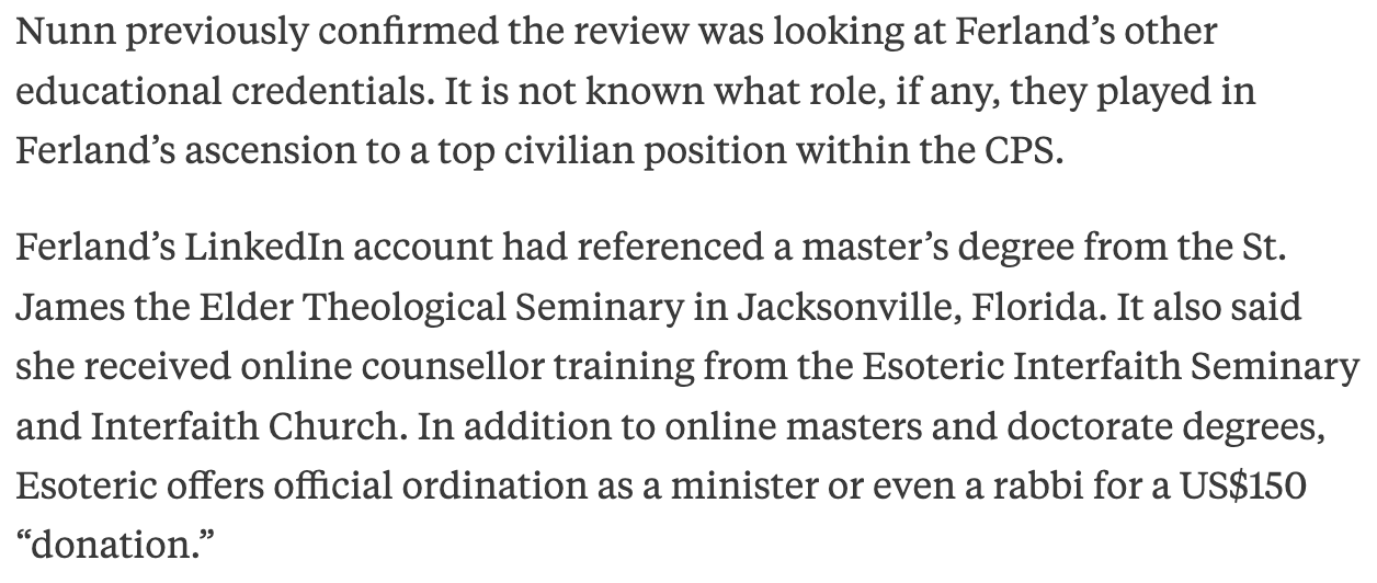 Nunn previously confirmed the review was looking at Ferland’s other educational credentials. It is not known what role, if any, they played in Ferland’s ascension to a top civilian position within the CPS.   Ferland’s LinkedIn account had referenced a master’s degree from the St. James the Elder Theological Seminary in Jacksonville, Florida. It also said she received online counsellor training from the Esoteric Interfaith Seminary and Interfaith Church. In addition to online masters and doctorate degrees, Esoteric offers official ordination as a minister or even a rabbi for a US$150 “donation.”