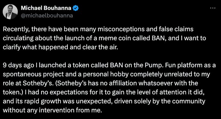 Michael Bouhanna X post: "Recently, there have been many misconceptions and false claims circulating about the launch of a meme coin called BAN, and I want to clarify what happened and clear the air.  9 days ago I launched a token called BAN on the Pump. Fun platform as a spontaneous project and a personal hobby completely unrelated to my role at Sotheby’s. (Sotheby’s has no affiliation whatsoever with the token.) I had no expectations for it to gain the level of attention it did, and its rapid growth was unexpected, driven solely by the community without any intervention from me."