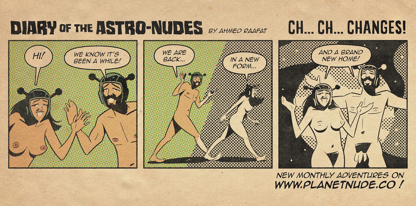 Diary of the Astro-Nudes by Ahmed Raafat - "Ch..ch..changes!". Panel 1: Main characters Arr and Arreya, in full color. Arreya says "Hi!" Arr says, "We know it's been a while!" Panel 2: Arr and Arreya walk from a color into black and white. Arr says "We are back...". Arreya says "In a new form...". Panel 3: Arr and Arreya stand in front of a Planet Nude Logo. They both say "And a brand new home!" - At the bottom of the strip is text that reads "New monthly adventures on www.planetnude.co"