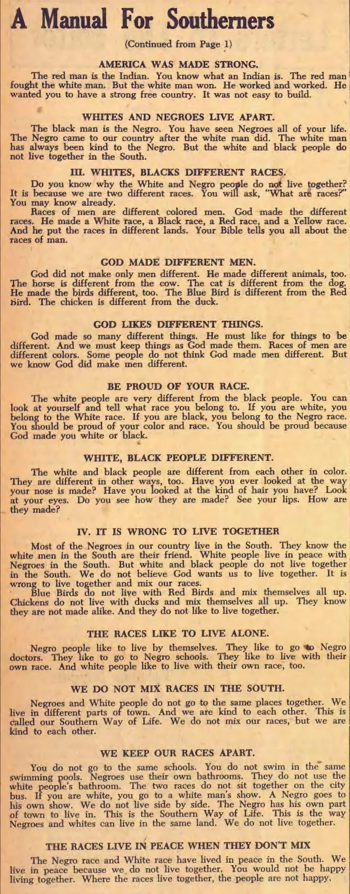 AMERICA WAS MADE STRONG The red man is the Indian, You know what an Indian is. The red man fought the white man. But the white man won. He worked and worked. He wanted you to have a strong free country. It was not easy to build. WHITES AND NEGROES LIVE APART The black man is the Negro. You have seen Negroes all of your life. The Negro came to our country after the white man did. The white man has always been kind to the Negro. But the white and black people do not live together in the South. III. WHITES, BLACKS DIFFERENT RACES Do you know why the White and Negro people do not live together? It is because we are two different races. You will ask, “What are races?” You may know already. Races of men are different colored men. God made the different races. He made a White race, a Black race, a Red race, and a Yellow race. And he put the races in different lands. Your Bible tells you all about the races of man. GOD MADE DIFFERENT MEN God did not make only men different. He made different animals, too. The horse is different from the cow. The cat is different from the dog. He made the birds different, too. The Blue Bird is different from the Red Bird. The chicken is different from the duck. GOD LIKES DIFFERENT THINGS God made so many different things. He must like for things to be different. And we must keep things as God made them. Races of men are different colors. Some people do not think God made men different. But we know God did make men different. BE PROUD OF YOUR RACE The white people are very different from the black people. You can look at yourself and tell what race you belong to. If you are white, you belong to the White race. If you are black, you belong to the Negro race, You should be proud of your color and race. You should be proud because God made you white or black. WHITE, BLACK PEOPLE DIFFERENT The white and black people are different from each other In color. They are different in other ways, too. Have you ever looked at the way your nose is made? Have you looked at the kind of hair you have? Look at your eyes. Do you see how they are made? See your lips. How are they made? IV. IT IS WRONG TO LIVE TOGETHER Most of the Negroes in our country live in the South. They know the white men in the South are their friend. White people live in peace with Negroes in the South. But white and black people do not live together in the South. We do not believe God wants us to live together. It is wrong to live together and mix our races. Blue Birds do not live with Red Birds and mix themselves all up. Chickens do not live with ducks and mix themselves all up. They know they can not made alike. And they do not like to live together. THE RACES LIKE TO LIVE ALONE Negro people like to live by themselves. They like to go Negro doctors. They like to go to Negro schools. They like to live with their own race. And white people like to live with their own race, too. WE DO NOT MIX RACES IN THE SOUTH Negroes and White people do not go to the same places together. We live in different parts of town. And we are kind to each other. This is called our Southern Way of Life. We do not mix our races, but we are kind to each other. WE KEEP OUR RACES APART You do not go to the same schools. You do not swim in the same swimming pools. Negroes use their own bathrooms. They do not use the white people’s bathroom. The two races do not sit together on the city bus. If you are white, you go to a white man’s show. A Negro goes to his own show. We do not live side by side. The Negro has his own part of town to live in. This is the Southern Way of Life. This is the way Negroes and whites can live in the same land. We do not live together. THE RACES LIVE IN PEACE WHEN THEY DON’T MIX The Negro race and White race have lived in peace in the South. We live in peace because we do not live together. You would not be happy living together. Where the races live together, the people are not happy.