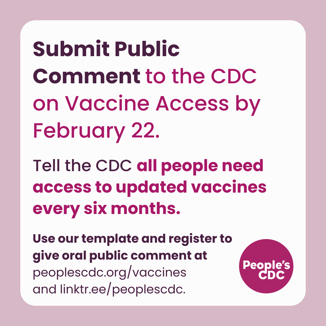 A square graphic with a pink frame with text, “Submit Public Comment to the CDC on Vaccine Access by February 22. Tell the CDC all people need access to updated vaccines every six months. Use our template and register to give oral public comment at peoplescdc.org/vaccines and linktr.ee/peoplescdc” with a dark pink People’s CDC logo at the lower right.