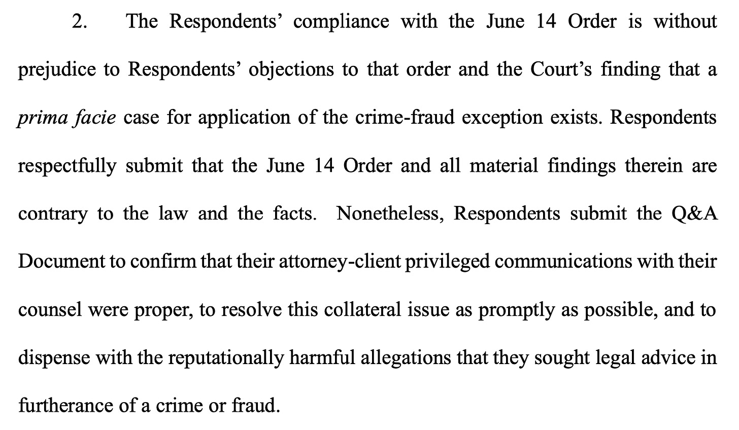 2. The Respondents’ compliance with the June 14 Order is without prejudice to Respondents’ objections to that order and the Court’s finding that a prima facie case for application of the crime-fraud exception exists. Respondents respectfully submit that the June 14 Order and all material findings therein are contrary to the law and the facts. Nonetheless, Respondents submit the Q&A Document to confirm that their attorney-client privileged communications with their counsel were proper, to resolve this collateral issue as promptly as possible, and to dispense with the reputationally harmful allegations that they sought legal advice in furtherance of a crime or fraud.