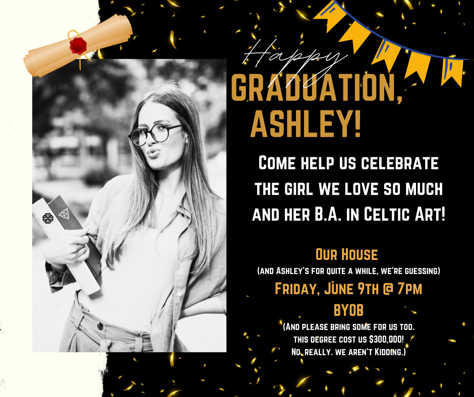 The image is an invitation for a graduation party celebrating Ashley’s achievement of a B.A. in Celtic Art. It features a stylish black and white photo of Ashley holding her diploma, playfully making a pout and a peace sign. The design includes festive elements like confetti and a scroll, with a humorous touch in the text inviting guests to BYOB and joking about the degree’s cost. The event details mention it’s at “Our House” on “Friday, June 9th @ 7 PM.”