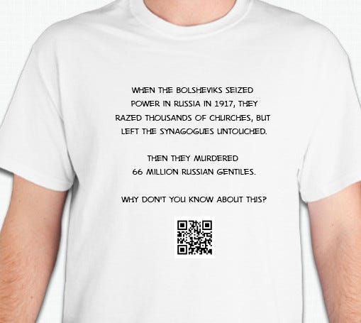 A t-shirt with the inscription "When the Bolsheviks seized power in 1917, they razed thousands of churches but left the synagogues untouched. Then they murdered 66 million gentiles. Why didn't you know that. Then a QR code to this substack.