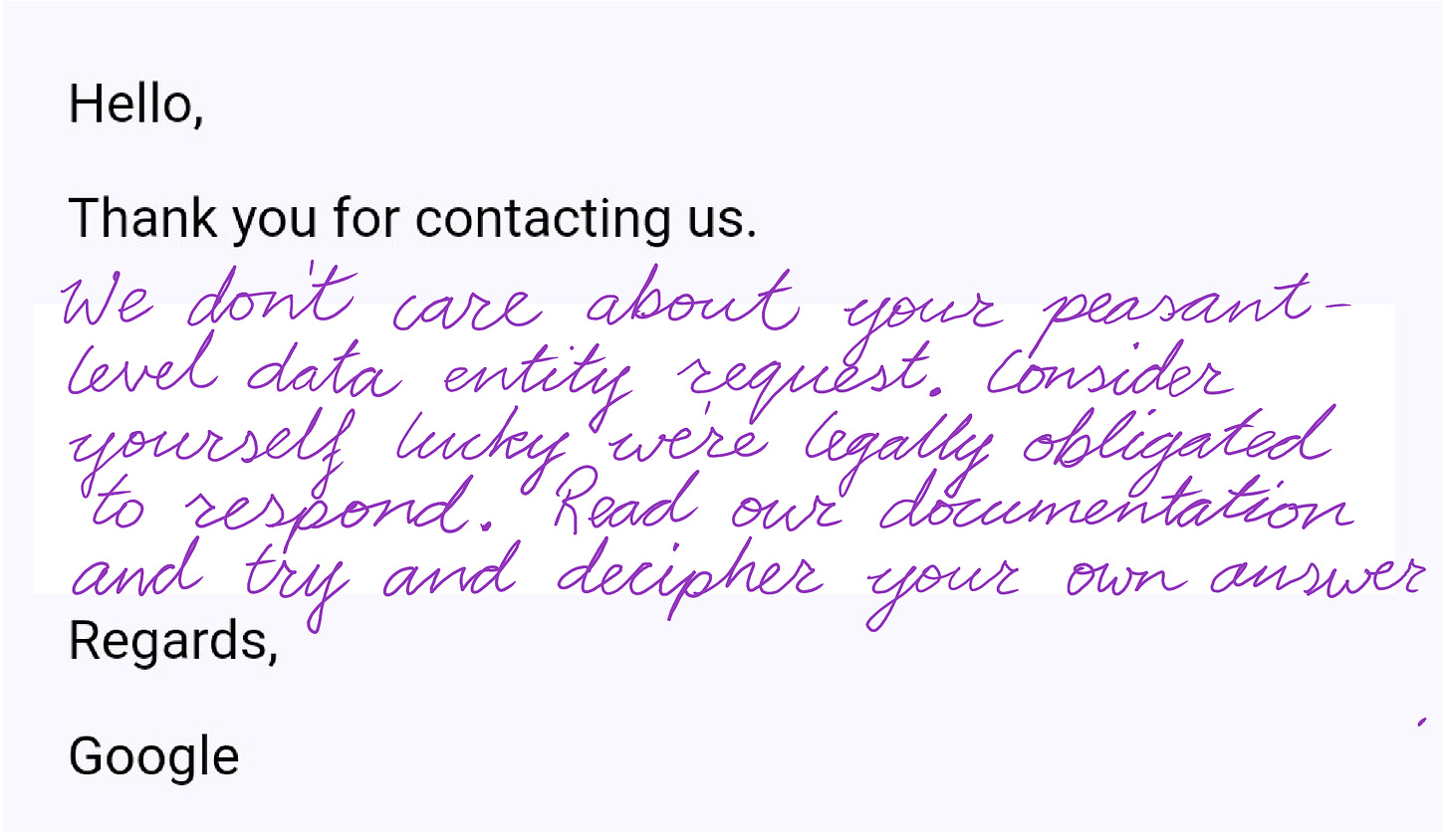 Image of my humorous "translation" to Google's response to my data entity request to their privacy department. Text reads, "Hello, Thank you for contacting us. We don't care about your peasant-level data entity request. Consider yourself lucky we're legally obligated to respond. Read our documentation and try and decipher your own answer. Regards, Google