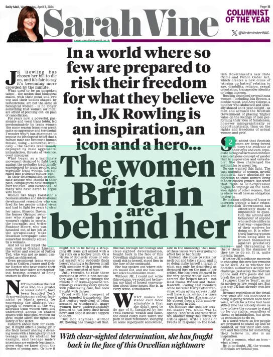 The women Britain of are behind her In a world where so few are prepared to risk their freedom for what they believe in, JK Rowling is an inspiration, an icon and a hero... Daily Mail3 Apr 2024SarahVine sarah.vine@dailymail.co.uk @WestminsterWAG  JK Rowling has chosen her hill to die on, and it’s fair to say it’s becoming more crowded by the minute. What used to be an unspoken taboo – the notion that biological males, with their meat and two veg and their bodies shaped by testosterone, are not the same as biological women – is no longer something that women (or men) are afraid of pointing out, on pain of cancellation.  For years now, a powerful, passionate and vocal trans lobby, led predominately by trans women (for some reason trans men aren’t quite so aggressive and territorial: I wonder why?) has attempted to impose its ideological belief that a human male can become a human female, using – somewhat ironically – the tactics traditionally deployed by male aggressors: intimidation, threats of violence, overt misogyny.  What began as a legitimate movement designed to fight back against the prejudice traditionally experienced by trans people, and especially trans women, has spiralled into a vicious culture war.  In their determination to eliminate anyone who stands in their path, campaigners have trampled over the lives – and livelihoods – of many who have dared to argue with them.  Women like Maya Forstater, a business studies and international development researcher who was fired for her gender critical views and had to fight for years to clear her name; Sharron Davies, the former Olympic swimmer who stands up for women’s rights in sports; the journalist and writer Suzanne Moore, who was hounded out of her job at the scrupulously woke Guardian newspaper (also somewhat ironically edited by a woman).  And let us not forget the men, such as Graham Linehan, the writer and creator of Father Ted, who was not so much cancelled as obliterated.  Even prominent trans women such as Caitlyn Jenner and Debbie Hayton who have voiced their concerns have taken a metaphorical beating, accused of being traitors to their kind.  NOT to mention the rest of us who, to a greater or lesser extent, have been branded Terfs (trans-exclusionary radical feminists) or bigots merely for expressing the slightest batsqueak of concern at the way affording trans women open and unfettered access to shared spaces with biological women (or girls) might affect the rights and safety of the latter.  Concern about how, for example, it might affect a young girl if she finds herself sharing a dressing room with a biologically intact teenage male. Or whether, for example, said teenage male’s intentions are entirely legitimate, given what we know about the desires of young men. Or how it might feel to be facing a strapping 6ft trans girl armed with a big stick on a hockey pitch. Or a victim of domestic abuse or sexual assault who suddenly finds herself sharing a bathroom in jail with someone with a penis who has been convicted of rape.  Until recently, to raise these questions in even a non-accusatory way, tip-toeing through the minefield of trans-approved terminology, caveating every syllable with painstaking care, has been fraught with danger.  Faced with the prospect of being branded transphobic (the 21st century equivalent of being accused of witchcraft), many women have understandably decided to just keep their heads down and hope it doesn’t happen to them.  But not anymore. Author JK Rowling has changed all that.  She has, through her courage and clear- sighted determination, fought back in the face of this Orwellian nightmare and, at no small risk to herself, stood firm in the face of the onslaught.  She has spoken out where others would not, and she has used her voice to embolden more.  Without JK, I could not write this column, we could not be having any kind of honest conversation about these issues. She is, in every sense, a trailblazer.  WHAT makes her stance even more admirable is that she didn’t need to do any of it. Insulated by her (well- earned) wealth and fame, she could easily have taken the path of least resistance, lounging on some superyacht somewhere, safe in the knowledge that none of these issues were ever going to affect her or her family.  Instead, she chose to stick her neck out and take a stand, and in so doing make herself a target of what can only be described as deranged fury on the part of her critics. She has been betrayed by the very people whose lives and careers she helped foster – not least Emma Watson and Daniel Radcliffe, leading cast members of the lucrative Harry Potter franchise, whose acting careers might well have sunk without a trace were it not for her. She was notably absent from a 20th anniversary special in 2022.  On Monday, she took her bravest stance yet, which was to openly (and with characteristic wit, another thing that drives her critics spare) write a series of tweets in response to the Scottish Government’s new Hate Crime and Public Order Act, which creates a new crime of ‘stirring up hatred’ relating to age, disability, religion, sexual orientation, transgender identity or being intersex.  Rowling described several trans women – including Isla Bryson, a double rapist, and Amy George, a butcher who abducted and sexually abused an 11-year-old girl – as men and accused the Scottish Government of placing ‘ higher value on the feelings of men performing their idea of femaleness, however misogynistically or opportunistically, than on the rights and freedoms of actual women and girls’.  SHE added that Scottish women are being forced to ‘ deny the evidence of their eyes and ears, repudiate biological facts and embrace a neo-religious concept of gender that is unprovable and untestable’. She then challenged the authorities to arrest her.  No one wanted this fight. The vast majority of women, myself included, have absolutely no objection to trans women living in their chosen gender. But when that right to self- expression begins to impinge on the hardwon rights of other women, that is where we all have an obligation to step in.  By making criticism of trans or intersex people a hate crime, the Scottish Government has effectively made it impossible to question the actions and behaviour of anyone who self-identifies in that way – regardless of their motives for doing so. It is effectively barring women from being able to protect themselves against predatory males – and threatening to throw them in the slammer if they try to do so. It is, quite literally, insane.  Whether JK’s defiance succeeds in changing this new law remains to be seen. As to whether the Scottish authorities accept her challenge, yesterday the Scottish police said JK’s posts did not break the new hate crime law.  I suspect they’re ‘feart’, as my ex mother-in-law would say. But in a way JK has already won her fight.  Because regardless of the detail now, what she has succeeded in doing is giving women back their voice, which for a time had been stifled. She has not only shown us how to have the courage to stand up for our rights, regardless of threat or intimidation, but given us permission to do so.  In a world where so few people are prepared to stand up and be counted, or risk their own comfort and freedoms for something they believe in, she is an inspiration.  What a woman, what an icon – what a hero.  Be in no doubt, JK, the women of Britain are behind you.  With clear-sighted determination, she has fought back in the face of this Orwellian nightmare  Article Name:The women Britain of are behind her Publication:Daily Mail Author:SarahVine sarah.vine@dailymail.co.uk @WestminsterWAG Start Page:15 End Page:15