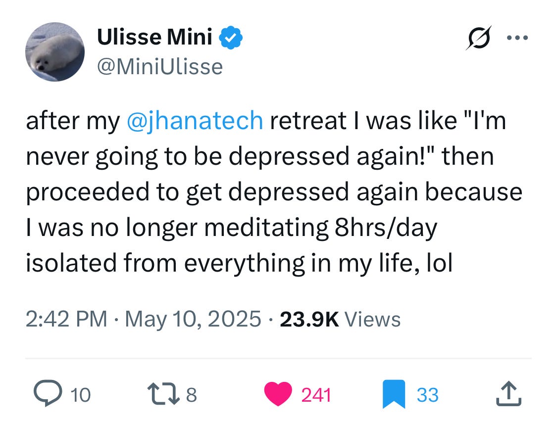 
Ulisse Mini
@MiniUlisse
after my 
@jhanatech
 retreat I was like "I'm never going to be depressed again!" then proceeded to get depressed again because I was no longer meditating 8hrs/day isolated from everything in my life, lol
2:42 PM · May 10, 2025
·
23.9K
 Views

