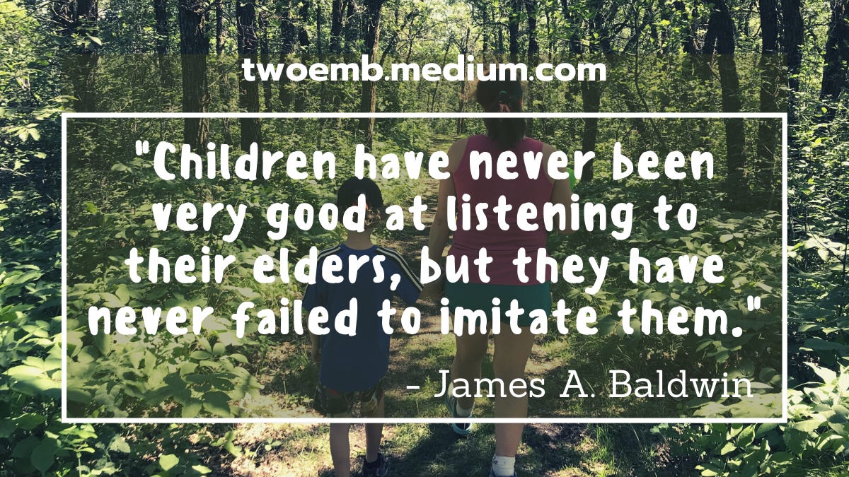 “Children have never been very good at listening to their elders, but they have never failed to imitate them.” — James A. Baldwin