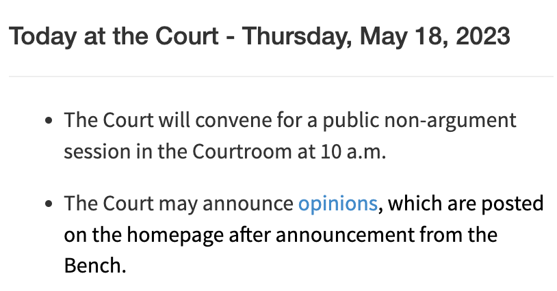 Today at the Court - Thursday, May 18, 2023 The Court will convene for a public non-argument session in the Courtroom at 10 a.m.  The Court may announce opinions, which are posted on the homepage after announcement from the Bench.
