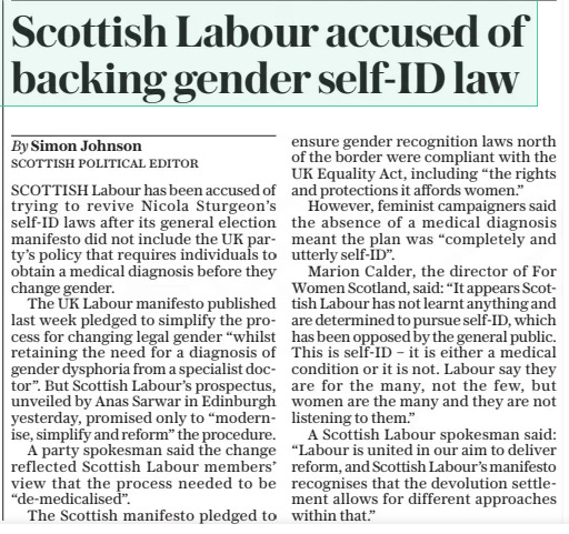 Scottish Labour accused of backing gender self-id law The Daily Telegraph19 Jun 2024By Simon Johnson SCOTTISH POLITICAL EDITOR SCOTTISH Labour has been accused of trying to revive Nicola Sturgeon’s self-id laws after its general election manifesto did not include the UK party’s policy that requires individuals to obtain a medical diagnosis before they change gender.  The UK Labour manifesto published last week pledged to simplify the process for changing legal gender “whilst retaining the need for a diagnosis of gender dysphoria from a specialist doctor”. But Scottish Labour’s prospectus, unveiled by Anas Sarwar in Edinburgh yesterday, promised only to “modernise, simplify and reform” the procedure.  A party spokesman said the change reflected Scottish Labour members’ view that the process needed to be “de-medicalised”.  The Scottish manifesto pledged to ensure gender recognition laws north of the border were compliant with the UK Equality Act, including “the rights and protections it affords women.”  However, feminist campaigners said the absence of a medical diagnosis meant the plan was “completely and utterly self-id”.  Marion Calder, the director of For Women Scotland, said: “It appears Scottish Labour has not learnt anything and are determined to pursue self-id, which has been opposed by the general public. This is self-id – it is either a medical condition or it is not. Labour say they are for the many, not the few, but women are the many and they are not listening to them.”  A Scottish Labour spokesman said: “Labour is united in our aim to deliver reform, and Scottish Labour’s manifesto recognises that the devolution settlement allows for different approaches within that.”  Article Name:Scottish Labour accused of backing gender self-id law Publication:The Daily Telegraph Author:By Simon Johnson SCOTTISH POLITICAL EDITOR Start Page:6 End Page:6