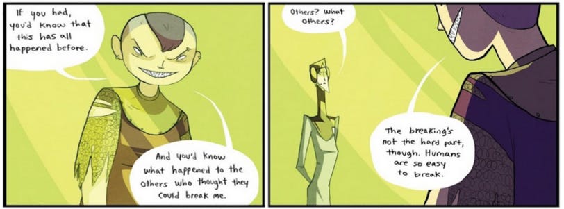 Two frames from the comic, showing Nimona behind green glass, grinning with her teeth sharpened and her eyes white. She's talking to the Director, saying: "If you had, you'd know that this has all happened before. And you'd know what happened to the others who though they could break me." The Director questions: "Others? What others?" Nimona ignores her, continuing: "Breaking's not the hard part, though. Humans are so easy to break."