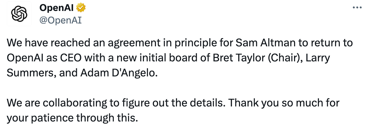 OpenAI @OpenAI We have reached an agreement in principle for Sam Altman to return to OpenAI as CEO with a new initial board of Bret Taylor (Chair), Larry Summers, and Adam D'Angelo.  We are collaborating to figure out the details. Thank you so much for your patience through this.