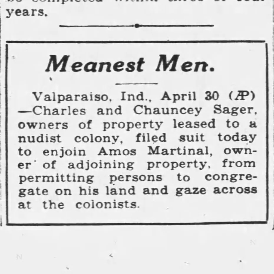 Meanest Men. Valparaiso, Ind. April 30 (AP) -Charles and Chauncey Sager, owners of property leased to a nudist colony, filed suit today to enjoin Amos Martinal, owner of adjoining property, from permitting persons to congregate on his land and gaze across at the colonists. The Republic (Columbus, Indiana), 29 Apr 1935.