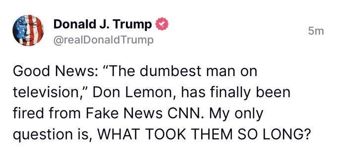 May be an image of text that says 'Donald J. Trump @realDonaldTrump 5m Good News: "The dumbest man on television," Don Lemon, has finally been fired from Fake News CNN. My only question is, WHAT TOOK THEM so LONG?'