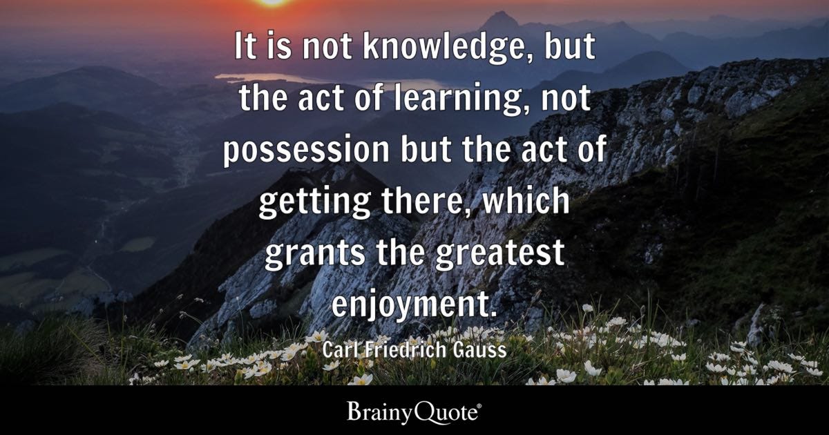 It is not knowledge, but the act of learning, not possession but the act of getting there, which grants the greatest enjoyment.
