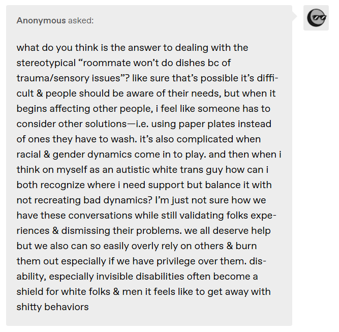 what do you think is the answer to dealing with the stereotypical “roommate won’t do dishes bc of trauma/sensory issues”? like sure that’s possible it’s difficult & people should be aware of their needs, but when it begins affecting other people, i feel like someone has to consider other solutions — i.e. using paper plates instead of ones they have to wash. it’s also complicated when racial & gender dynamics come in to play.