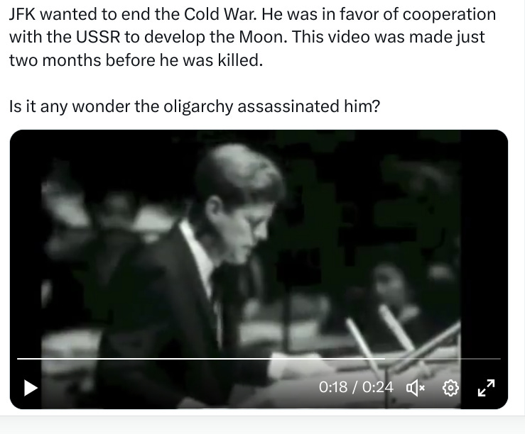 Video of JFK talking in tweet. text of conspiracy theory tinged tweet:JFK wanted to end the Cold War, was in favor of cooperating with USSR to develop the moon,is it any wonder they assassinated him?