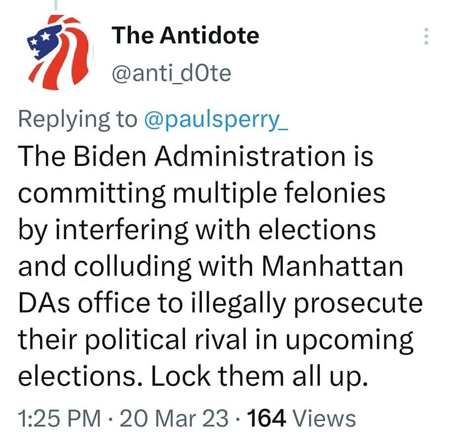 May be a Twitter screenshot of text that says '1:33 M MM 81% Tweet The Antidote @anti_dOte Replying to @pausperry_ The Biden Administration is committing multiple felonies by interfering with elections and colluding with Manhattan DAs office to illegally prosecute their political rival in upcoming elections. Lock them all up. 1:25 PM 20 Mar 23 164 Views 3 Retweets 10 Likes Tweet your reply'