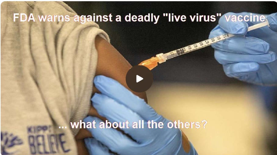 FDA warns against a deadly “live virus” vaccine… what about all the others? By Dr. Kevin Stillwagon (05/24/25, video 14 min includes transcript) FDA warns against a deadly “live virus” vaccine… what about all the others? By Dr. Kevin Stillwagon (05/24/25, video 14 min includes transcript)