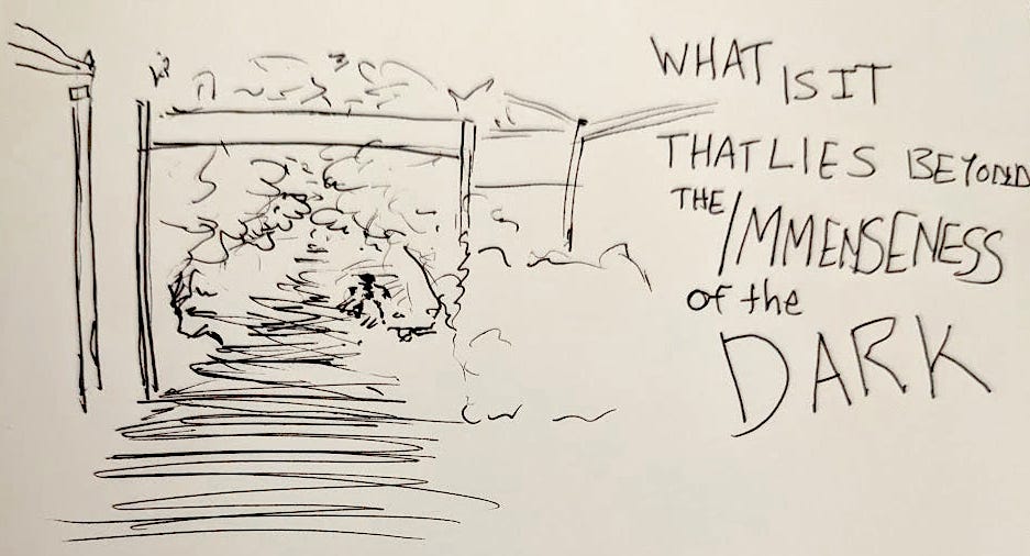 A pen sketch of a path, a gate, and lots of dense foliage. Hidden in the scribbles is the rough outline of a humanoid figure. The text next to the picture reads "What Is It That Lies Beyond the Immenseness of the Dark"