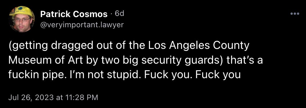 Patrick Cosmos (@veryimportant.lawyer) posts: “(getting dragged out of the Los Angeles County Museum of Art by two big security guards) that’s a fuckin pipe. I’m not stupid. Fuck you. Fuck you”