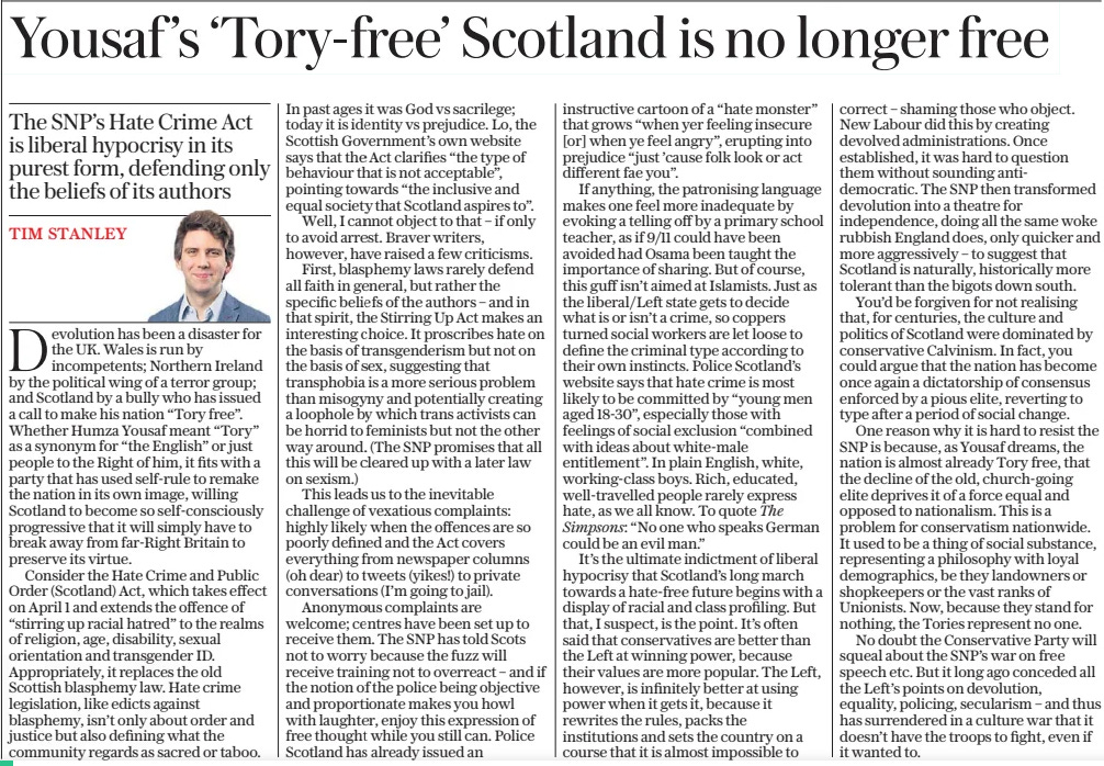 Yousaf ’s ‘Tory-free’ Scotland is no longer free The SNP’S Hate Crime Act is liberal hypocrisy in its purest form, defending only the beliefs of its authors The Daily Telegraph25 Mar 2024TIM STANLEY  Devolution has been a disaster for the UK. Wales is run by incompetents; Northern Ireland by the political wing of a terror group; and Scotland by a bully who has issued a call to make his nation “Tory free”. Whether Humza Yousaf meant “Tory” as a synonym for “the English” or just people to the Right of him, it fits with a party that has used self-rule to remake the nation in its own image, willing Scotland to become so self-consciously progressive that it will simply have to break away from far-right Britain to preserve its virtue.  Consider the Hate Crime and Public Order (Scotland) Act, which takes effect on April 1 and extends the offence of “stirring up racial hatred” to the realms of religion, age, disability, sexual orientation and transgender ID. Appropriately, it replaces the old Scottish blasphemy law. Hate crime legislation, like edicts against blasphemy, isn’t only about order and justice but also defining what the community regards as sacred or taboo.  In past ages it was God vs sacrilege; today it is identity vs prejudice. Lo, the Scottish Government’s own website says that the Act clarifies “the type of behaviour that is not acceptable”, pointing towards “the inclusive and equal society that Scotland aspires to”.  Well, I cannot object to that – if only to avoid arrest. Braver writers, however, have raised a few criticisms.  First, blasphemy laws rarely defend all faith in general, but rather the specific beliefs of the authors – and in that spirit, the Stirring Up Act makes an interesting choice. It proscribes hate on the basis of transgenderism but not on the basis of sex, suggesting that transphobia is a more serious problem than misogyny and potentially creating a loophole by which trans activists can be horrid to feminists but not the other way around. (The SNP promises that all this will be cleared up with a later law on sexism.)  This leads us to the inevitable challenge of vexatious complaints: highly likely when the offences are so poorly defined and the Act covers everything from newspaper columns (oh dear) to tweets (yikes!) to private conversations (I’m going to jail).  Anonymous complaints are welcome; centres have been set up to receive them. The SNP has told Scots not to worry because the fuzz will receive training not to overreact – and if the notion of the police being objective and proportionate makes you howl with laughter, enjoy this expression of free thought while you still can. Police Scotland has already issued an instructive cartoon of a “hate monster” that grows “when yer feeling insecure [or] when ye feel angry”, erupting into prejudice “just ’cause folk look or act different fae you”.  If anything, the patronising language makes one feel more inadequate by evoking a telling off by a primary school teacher, as if 9/11 could have been avoided had Osama been taught the importance of sharing. But of course, this guff isn’t aimed at Islamists. Just as the liberal/left state gets to decide what is or isn’t a crime, so coppers turned social workers are let loose to define the criminal type according to their own instincts. Police Scotland’s website says that hate crime is most likely to be committed by “young men aged 18-30”, especially those with feelings of social exclusion “combined with ideas about white-male entitlement”. In plain English, white, working-class boys. Rich, educated, well-travelled people rarely express hate, as we all know. To quote The Simpsons: “No one who speaks German could be an evil man.”  It’s the ultimate indictment of liberal hypocrisy that Scotland’s long march towards a hate-free future begins with a display of racial and class profiling. But that, I suspect, is the point. It’s often said that conservatives are better than the Left at winning power, because their values are more popular. The Left, however, is infinitely better at using power when it gets it, because it rewrites the rules, packs the institutions and sets the country on a course that it is almost impossible to correct – shaming those who object. New Labour did this by creating devolved administrations. Once established, it was hard to question them without sounding antidemocratic. The SNP then transformed devolution into a theatre for independence, doing all the same woke rubbish England does, only quicker and more aggressively – to suggest that Scotland is naturally, historically more tolerant than the bigots down south.  You’d be forgiven for not realising that, for centuries, the culture and politics of Scotland were dominated by conservative Calvinism. In fact, you could argue that the nation has become once again a dictatorship of consensus enforced by a pious elite, reverting to type after a period of social change.  One reason why it is hard to resist the SNP is because, as Yousaf dreams, the nation is almost already Tory free, that the decline of the old, church-going elite deprives it of a force equal and opposed to nationalism. This is a problem for conservatism nationwide. It used to be a thing of social substance, representing a philosophy with loyal demographics, be they landowners or shopkeepers or the vast ranks of Unionists. Now, because they stand for nothing, the Tories represent no one.  No doubt the Conservative Party will squeal about the SNP’S war on free speech etc. But it long ago conceded all the Left’s points on devolution, equality, policing, secularism – and thus has surrendered in a culture war that it doesn’t have the troops to fight, even if it wanted to.  Article Name:Yousaf ’s ‘Tory-free’ Scotland is no longer free Publication:The Daily Telegraph Author:TIM STANLEY Start Page:15 End Page:15