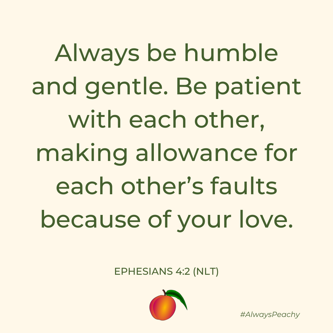 Always be humble and gentle. Be patient with each other, making allowance for each other’s faults because of your love.  