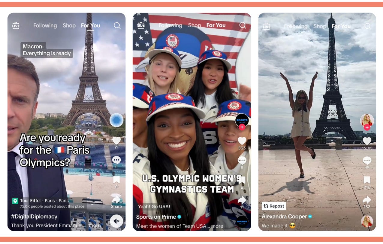 3 screenshots of TikTok mobile screens. On the far left, Emmanuel Macron the president of France in front of the Eiffel Tower. From the account Digital Diplomacy. Text on screen reads: Are you ready for the Paris Olympics. Closed caption reads Macron saying: everything is ready. Center screen. 5 women in the frame with Simone Biles at the front and an American flag in the back. From the account of Sports on Prime. Text on screen reads: U.S. Olympic Women’s Gymnastic Team. Far right. One woman raising her arms, standing in front of the Eiffel Tower. From the account of Alexandra Cooper. Caption reads: We made it.  