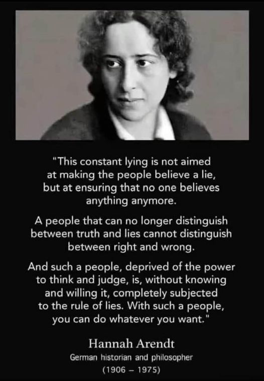 May be an image of 1 person and text that says '"This constant lying is not aimed at making the people believe a lie, but at ensuring that no one believes anything anymore. A people that can no longer distinguish between truth and lies cannot distinguish between right and wrong. And such a people, deprived of the power to think and judge, is, without knowing and willing it, completely subjected t the rule of lies. With such a people, you can do whatever you want." Hannah Arendt German historan and philosopher 1975) (1906'