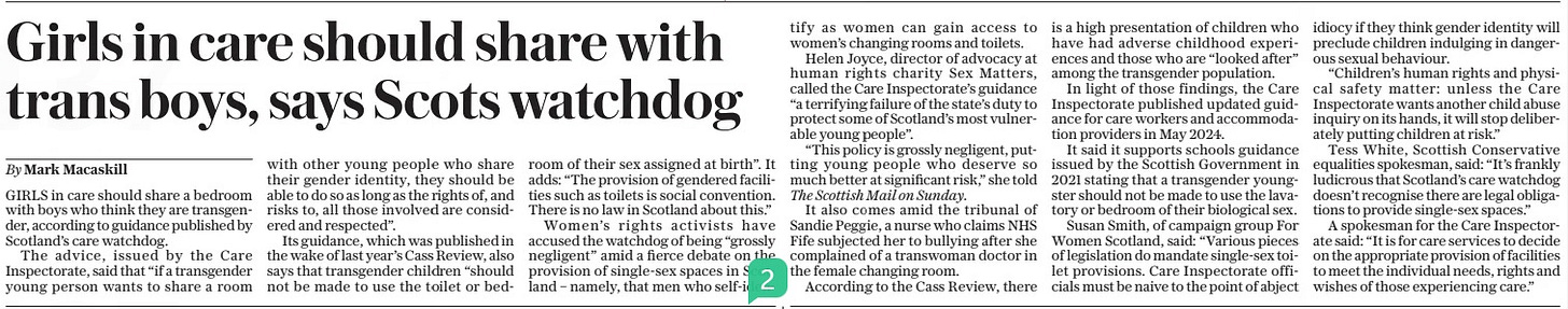 Girls in care should share with trans boys, says Scots watchdog The Daily Telegraph17 Mar 2025By Mark Macaskill GIRLS in care should share a bedroom with boys who think they are transgender, according to guidance published by Scotland’s care watchdog.  The advice, issued by the Care Inspectorate, said that “if a transgender young person wants to share a room with other young people who share their gender identity, they should be able to do so as long as the rights of, and risks to, all those involved are considered and respected”.  Its guidance, which was published in the wake of last year’s Cass Review, also says that transgender children “should not be made to use the toilet or bedroom of their sex assigned at birth”. It adds: “The provision of gendered facilities such as toilets is social convention. There is no law in Scotland about this.”  Women’s rights activists have accused the watchdog of being “grossly negligent” amid a fierce debate on the provision of single-sex spaces in Scotland – namely, that men who self-identify as women can gain access to women’s changing rooms and toilets.  Helen Joyce, director of advocacy at human rights charity Sex Matters, called the Care Inspectorate’s guidance “a terrifying failure of the state’s duty to protect some of Scotland’s most vulnerable young people”.  “This policy is grossly negligent, putting young people who deserve so much better at significant risk,” she told The Scottish Mail on Sunday.  It also comes amid the tribunal of Sandie Peggie, a nurse who claims NHS Fife subjected her to bullying after she complained of a transwoman doctor in the female changing room.  According to the Cass Review, there is a high presentation of children who have had adverse childhood experiences and those who are “looked after” among the transgender population.  In light of those findings, the Care Inspectorate published updated guidance for care workers and accommodation providers in May 2024.  It said it supports schools guidance issued by the Scottish Government in 2021 stating that a transgender youngster should not be made to use the lavatory or bedroom of their biological sex.  Susan Smith, of campaign group For Women Scotland, said: “Various pieces of legislation do mandate single-sex toilet provisions. Care Inspectorate officials must be naive to the point of abject idiocy if they think gender identity will preclude children indulging in dangerous sexual behaviour.  “Children’s human rights and physical safety matter: unless the Care Inspectorate wants another child abuse inquiry on its hands, it will stop deliberately putting children at risk.”  Tess White, Scottish Conservative equalities spokesman, said: “It’s frankly ludicrous that Scotland’s care watchdog doesn’t recognise there are legal obligations to provide single-sex spaces.”  A spokesman for the Care Inspectorate said: “It is for care services to decide on the appropriate provision of facilities to meet the individual needs, rights and wishes of those experiencing care.”  Article Name:Girls in care should share with trans boys, says Scots watchdog Publication:The Daily Telegraph Author:By Mark Macaskill Start Page:8 End Page:8