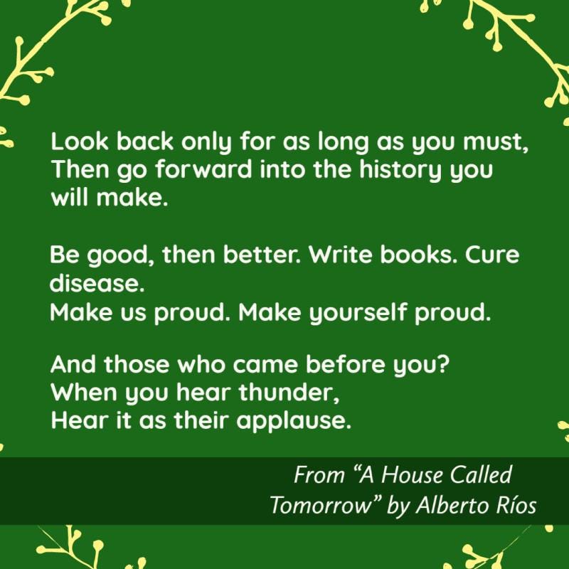 Look back only for as long as you must, Then go forward into the history you will make.  Be good, then better.  Write books.  Cure disease. Make us proud.  Make yourself proud.  And those who came before you?  When you hear thunder, Hear it as their applause.