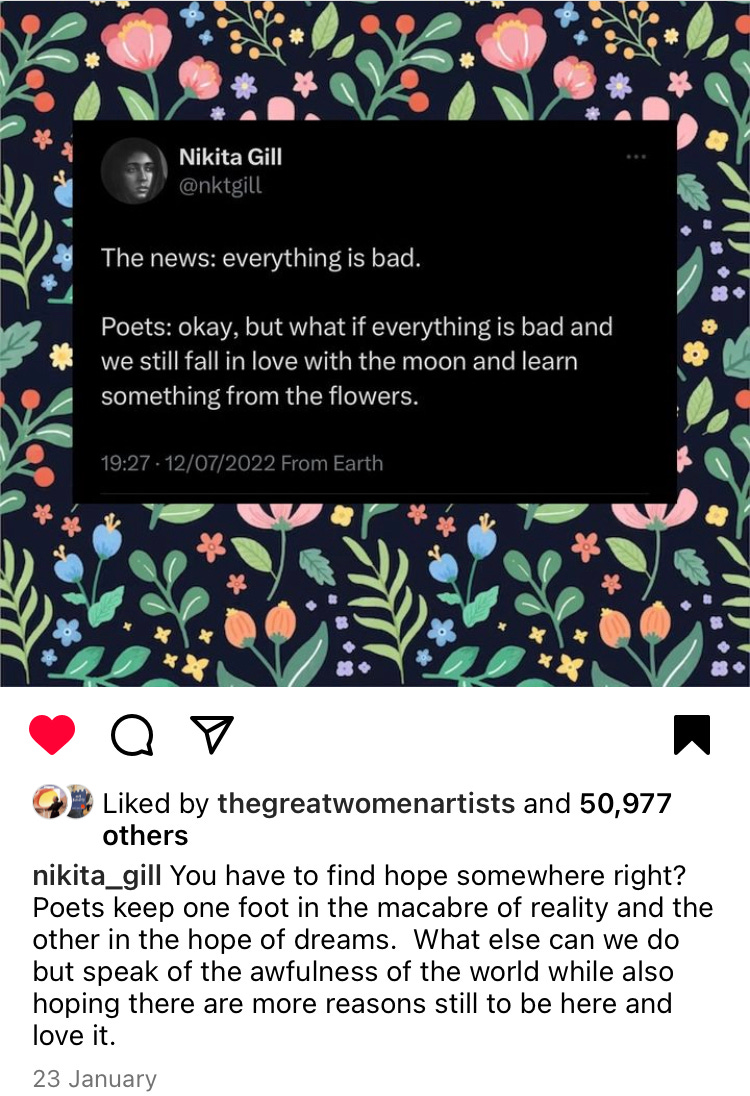 Instagram post from Nikita Gill which reads: 'The news: everything is bad. Poets: okay, but what if everything is bad and we still fall in love with the moon and learn something from the flowers'. Followed by: You have to find hope somewhere right? Poets keep one foot in the macabre of reality and the other in the hope of dreams. What else can we do but speak of the awfulness of the world while also hoping there are more reasons still to be here and love it?'