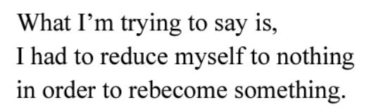 What I'm trying to say is, I had to reduce myself to nothing in order to rebecome something.