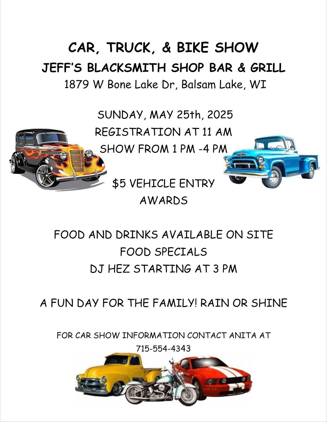 May be an image of car and text that says 'CAR, , & BIKE SHOW JEFF'S BLACKSMITH SHOP BAR & GRILL 1879 w Bone Lake Dr, Balsam Lake, WI SUNDAY, MAy 25th, 2025 REGISTRATION AT 11 AM SHOW FROM 1 PM -4 PM $5 VEHICLE ENTRY AWARDS FOOD AND DRINKS AVAILABLE ON SITE FOOD SPECIALS DJ HEZ STARTING AT 3 PM A FUN DAY FOR THE FAMILY! RAIN OR SHINE FOR CAR SHOW INFORMA ΠΟΝ CONTACT ANITA AT 715-554-4343'
