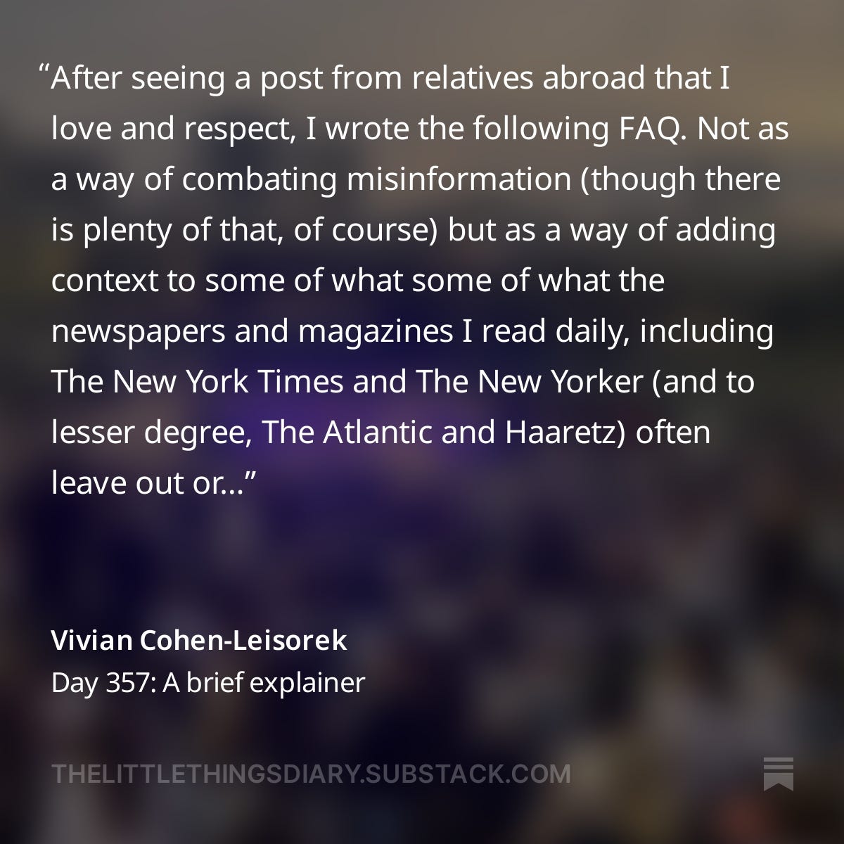 After seeing a post from relatives abroad that I love and respect, I wrote the following FAQ. Not as a way of combating misinformation (though there is plenty of that, of course) but as a way of adding context to some of what some of what the newspapers and magazines I read daily, including The New York Times and The New Yorker (and to lesser degree, The Atlantic and Haaretz) often leave out or fail to cover enough— as well as to add some personal context. 