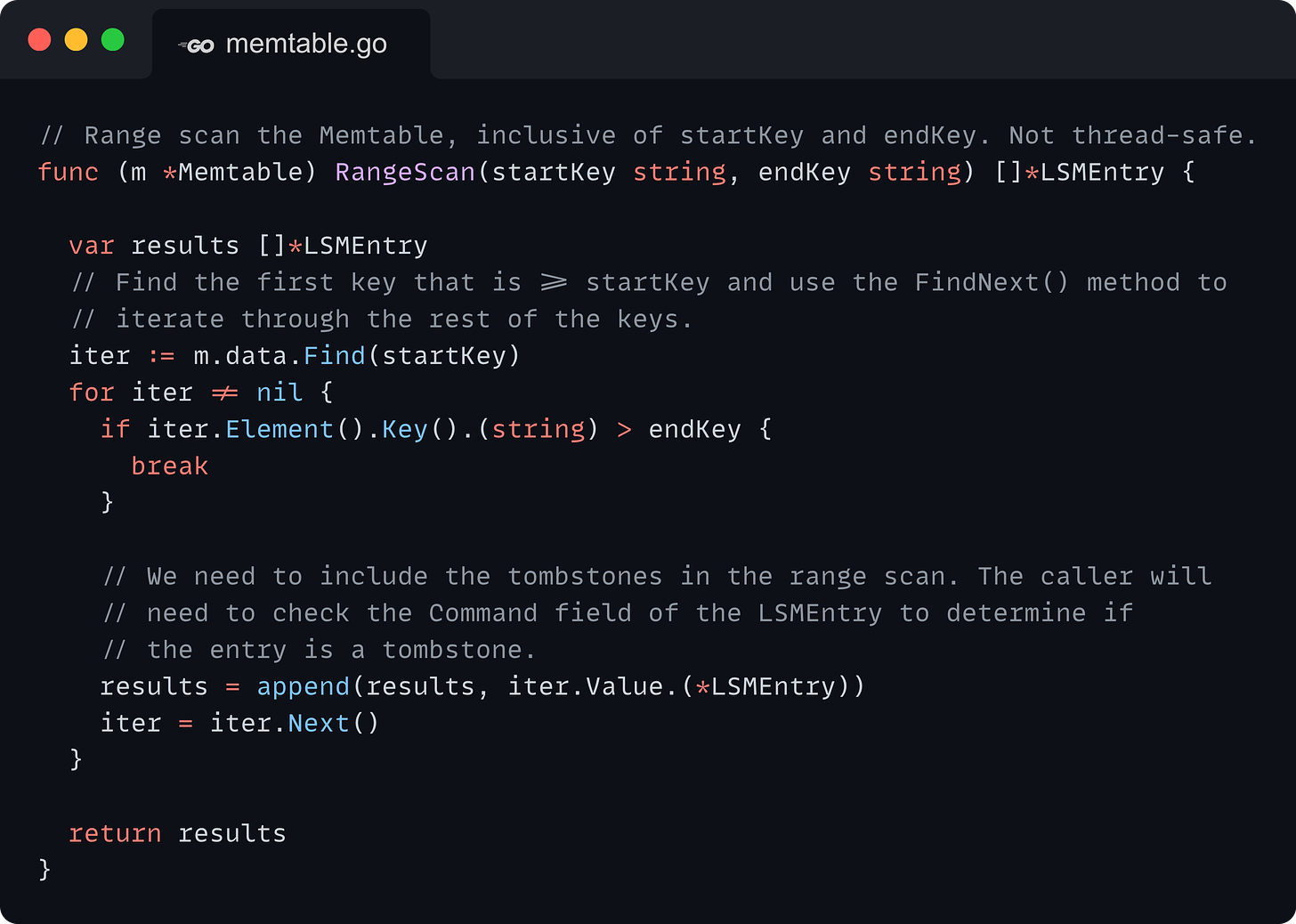 // Range scan the Memtable, inclusive of startKey and endKey. Not thread-safe. func (m *Memtable) RangeScan(startKey string, endKey string) []*LSMEntry {  	var results []*LSMEntry 	// Find the first key that is >= startKey and use the FindNext() method to 	// iterate through the rest of the keys. 	iter := m.data.Find(startKey) 	for iter != nil { 		if iter.Element().Key().(string) > endKey { 			break 		}  		// We need to include the tombstones in the range scan. The caller will 		// need to check the Command field of the LSMEntry to determine if 		// the entry is a tombstone. 		results = append(results, iter.Value.(*LSMEntry)) 		iter = iter.Next() 	}  	return results }