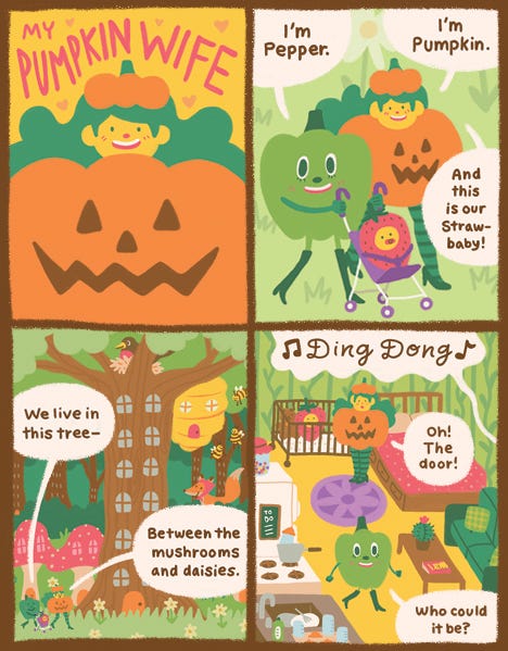 A comic titled “My Pumpkin Wife” with an orange pumpkin lady with green hair smiling in front of an orange background. A green pepper wearing tall green boots says, “Hi, I’m Pepper.” Pumpkin Wife says, “Hi, I’m Pumpkin and this is our Strawbaby.” Strawbaby is a strawberry baby in a stroller that Pumpkin is pushing. They show us the tree they live in that has windows like a building. It is between the mushrooms and the daisies. There is a beehive in the top right branch. Inside the doorbell rings. Ding-dong. “Who could that be?” wonders Pumpkin. Pepper gets up to open the door.