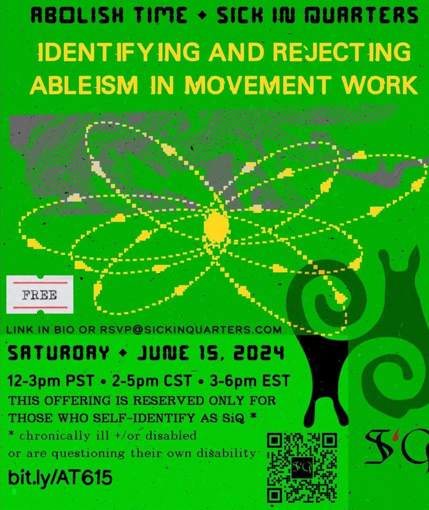 event announcement graphic poster with a natural paper textured neon grass green background and bold text. Along the top edge is a folder tab shape with the word ‘DEPROGRAMMING’ as the label. From top to bottom reads : [black, all caps] ABOLISH TIME ◆ [diamond emoji] SICK IN QUARTERS [new line, yellow] IDENTIFYING AND REJECTING ABLEISM IN MOVEMENT WORK [bottom left corner, small black text, all caps] LINK IN BIO OR RSVP@SICKINQUARTERS.COM [new line] SATURDAY ◆ [diamond emoticon] JUNE 15, 2024 [new line] 12-3pm PST • [dot emoticon] 2-5pm CST • [dot emoticon] 3-6pm EST [new line] THIS OFFERING IS RESERVED ONLY FOR THOSE WHO SELF-IDENTIFY AS SIQ * [new line] * chronically ill +/or disabled or are questioning their own disability [new line] bit.ly/AT615 [end text].  In the center of the image is a yellow and cream pixelated neutron graphic composed of repeating oblong sweeping oval shapes meeting at a center point, layered overtop of a grey indistinct pixelated swirl pattern. Nested under the left corner of this graphic is a small white ticket graphic with thin red borders horizontally surrounded the word ‘FREE’ in black stamp-style text. To the right is a larger black graphic of two reversed spirals, with their upper quadrants almost resembling snails’ heads. Underneath is a QR code that leads to the RSVP form when scanned, and the SiQ logo with the capital S and Q in black gothic font and the lowercase letter i in dark red resembling a blood droplet.