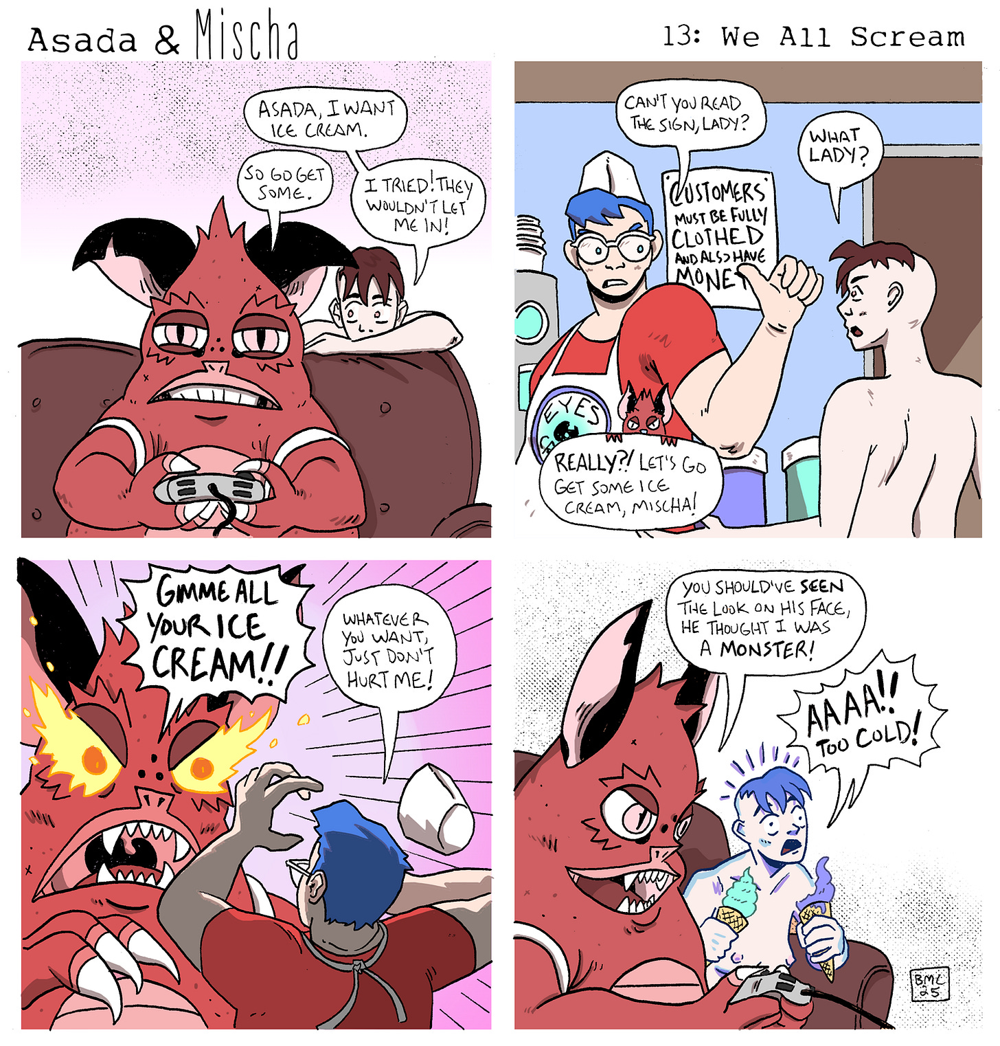 Asada & Mischa: We All Scream  Panel 1: Asada sits on the couch playing video games while Mischa leans over the back of the couch, pouting. Mischa says, “Asada, I want ice cream.” Asada, without looking up, replies, “So go get some.” Mischa protests, “I tried! They wouldn’t let me in!”  Panel 2: A flashback shows Mischa, fully nude, standing at an ice cream shop counter. The employee, a blue-haired worker in a red apron, points to a sign that reads, “Customers must be fully clothed and have money.” The worker says, “Can’t you read the sign, lady?” Mischa, confused, asks, “What lady?” Suddenly, Asada interrupts the flashback, appearing as a frame within the frame, excitedly saying, “Really?! Let’s go get some ice cream, Mischa!”  Panel 3: Back in the present, Asada storms into the ice cream shop, eyes glowing with rage, and roars, “GIMME ALL YOUR ICE CREAM!!” The terrified worker, sweating, raises their hands defensively and stammers, “Whatever you want, just don’t hurt me!”  Panel 4: Asada lounges back on the couch, smugly eating ice cream. They grin and say, “You should’ve seen the look on his face, he thought I was a monster!” Mischa, now sitting beside Asada, has turned completely blue, frozen from the cold, and screams, “AAAA!! TOO COLD!”