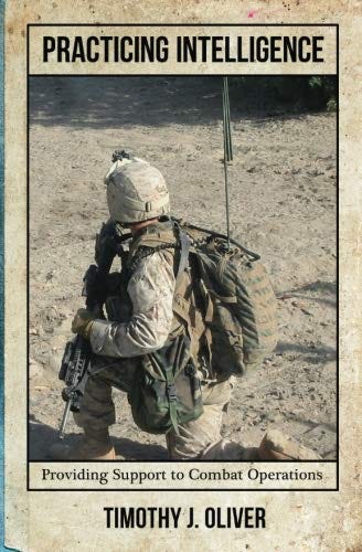 A photo of the book cover in old faded yellow hue background with a photo of a Marine on pause during a patrol kneeling in the foreground.  The Marine, in muted earth tones, is in full combat attire of helmet, pack with radio antenna sticking out, wearing a ballistic vest and holding a rifle is kneeling in the foreground.  The patrol is in al Anbar providence in 2006. Centered to the top of the photo in capital letter block font is the book title: PRACRICING INTELLIGENCE” and at the bottom centered in smaller font is “Providing Support to Combat Operations”. Below that, in bold capital block letters is the author’s name “TIMOTHY J. OLIVER”