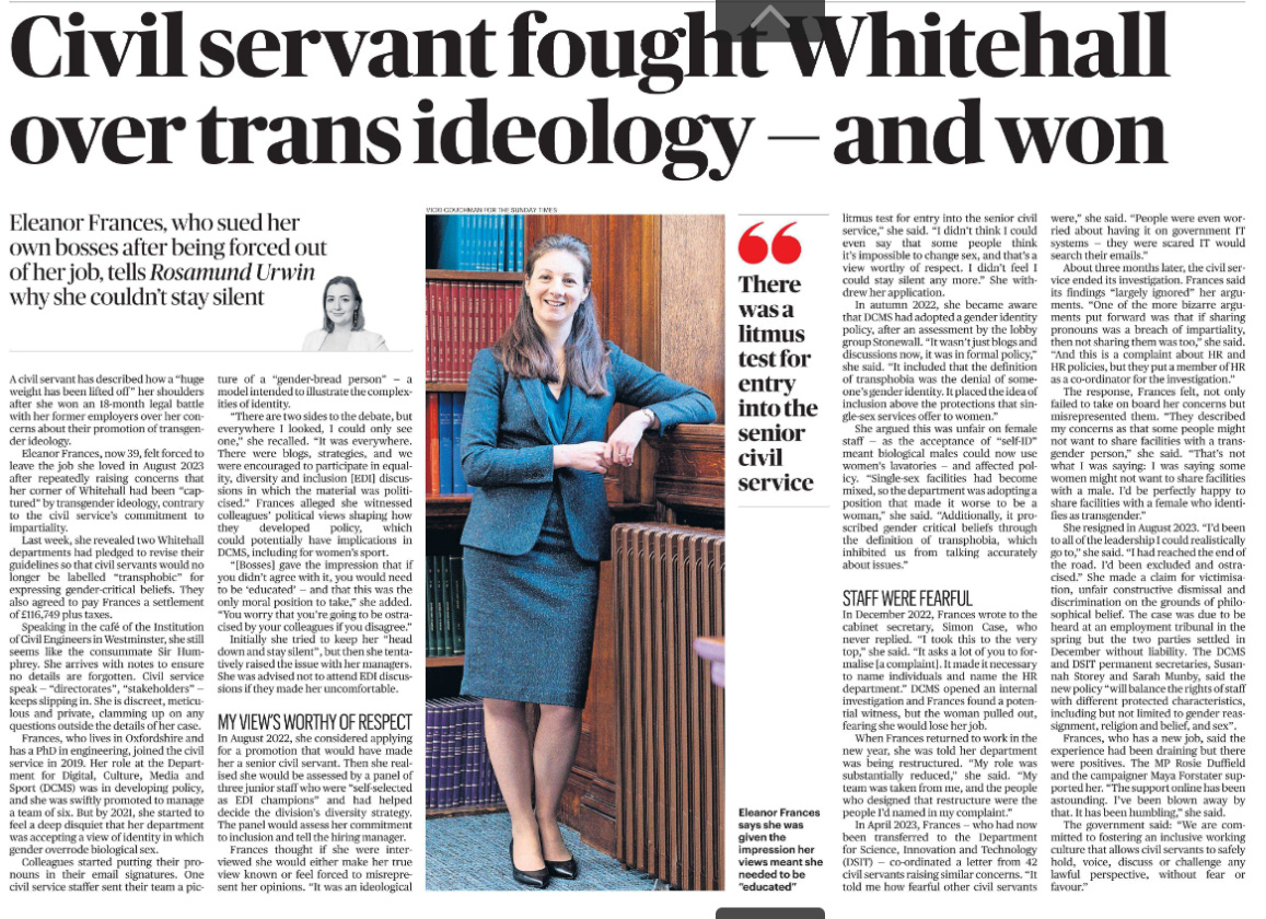 Civil servant fought Whitehall over trans ideology — and won Eleanor Frances, who sued her own bosses after being forced out of her job, tells Rosamund Urwin why she couldn’t stay silent  Eleanor Frances says she was given the impression her views meant she needed to be “educated” Next image › A civil servant has described how a “huge weight has been lifted off” her shoulders after she won an 18-month legal battle with her former employers over her concerns about their promotion of transgender ideology.  Eleanor Frances, now 39, felt forced to leave the job she loved in August 2023 after repeatedly raising concerns that her corner of Whitehall had been “captured” by transgender ideology, contrary to the civil service’s commitment to impartiality.  Last week, she revealed two Whitehall departments had pledged to revise their guidelines so that civil servants would no longer be labelled “transphobic” for expressing gender-critical beliefs. They also agreed to pay Frances a settlement of £116,749 plus taxes.  Speaking in the café of the Institution of Civil Engineers in Westminster, she still seems like the consummate Sir Humphrey.  She arrives with notes to ensure no details are forgotten. Civil service speak — “directorates”, “stakeholders” — keeps slipping in. She is discreet, meticulous and private, clamming up on any questions outside the details of her case.  Frances, who lives in Oxfordshire and has a PhD in engineering, joined the civil service in 2019. Her role at the Department for Digital, Culture, Media and Sport (DCMS) was in developing policy, and she was swiftly promoted to manage a team of six. But by 2021, she started to feel a deep disquiet that her department was accepting a view of identity in which gender overrode biological sex.  Colleagues started putting their pronouns in their email signatures. One civil service staffer sent their team a pic- ture of a “gender-bread person” — a model intended to illustrate the complexities of identity.  “There are two sides to the debate, but everywhere I looked, I could only see one,” she recalled. “It was everywhere.  There were blogs, strategies, and we were encouraged to participate in equality, diversity and inclusion [EDI] discussions in which the material was politicised.”  Frances alleged she witnessed colleagues’ political views shaping how they developed policy, which could potentially have implications in DCMS, including for women’s sport.  “[Bosses] gave the impression that if you didn’t agree with it, you would need to be ‘educated’ — and that this was the only moral position to take,” she added.  “You worry that you’re going to be ostracised by your colleagues if you disagree.”  Initially she tried to keep her “head down and stay silent”, but then she tentatively raised the issue with her managers.  She was advised not to attend EDI discussions if they made her uncomfortable.  MY VIEW’S WORTHY OF RESPECT  In August 2022, she considered applying for a promotion that would have made her a senior civil servant. Then she realised she would be assessed by a panel of three junior staff who were “self-selected as EDI champions” and had helped decide the division’s diversity strategy.  The panel would assess her commitment to inclusion and tell the hiring manager.  Frances thought if she were interviewed she would either make her true view known or feel forced to misrepresent her opinions. “It was an ideological litmus test for entry into the senior civil service,” she said. “I didn’t think I could even say that some people think it’s impossible to change sex, and that’s a view worthy of respect. I didn’t feel I could stay silent any more.” She withdrew her application.  There was a litmus test for entry into the senior civil service  In autumn 2022, she became aware that DCMS had adopted a gender identity policy, after an assessment by the lobby group Stonewall. “It wasn’t just blogs and discussions now, it was in formal policy,” she said. “It included that the definition of transphobia was the denial of someone’s gender identity. It placed the idea of inclusion above the protections that single-sex services offer to women.”  She argued this was unfair on female staff — as the acceptance of “self-ID” meant biological males could now use women’s lavatories — and affected policy.  “Single-sex facilities had become mixed, so the department was adopting a position that made it worse to be a woman,” she said. “Additionally, it proscribed gender critical beliefs through the definition of transphobia, which inhibited us from talking accurately about issues.”  STAFF WERE FEARFUL  In December 2022, Frances wrote to the cabinet secretary, Simon Case, who never replied. “I took this to the very top,” she said. “It asks a lot of you to formalise [a complaint]. It made it necessary to name individuals and name the HR department.” DCMS opened an internal investigation and Frances found a potential witness, but the woman pulled out, fearing she would lose her job.  When Frances returned to work in the new year, she was told her department was being restructured. “My role was substantially reduced,” she said. “My team was taken from me, and the people who designed that restructure were the people I’d named in my complaint.”  In April 2023, Frances — who had now been transferred to the Department for Science, Innovation and Technology (DSIT) — co-ordinated a letter from 42 civil servants raising similar concerns. “It told me how fearful other civil servants were,” she said. “People were even worried about having it on government IT systems — they were scared IT would search their emails.”  About three months later, the civil service ended its investigation. Frances said its findings “largely ignored” her arguments.  “One of the more bizarre arguments put forward was that if sharing pronouns was a breach of impartiality, then not sharing them was too,” she said.  “And this is a complaint about HR and HR policies, but they put a member of HR as a co-ordinator for the investigation.”  The response, Frances felt, not only failed to take on board her concerns but misrepresented them. “They described my concerns as that some people might not want to share facilities with a transgender person,” she said. “That’s not what I was saying: I was saying some women might not want to share facilities with a male. I’d be perfectly happy to share facilities with a female who identifies as transgender.”  She resigned in August 2023. “I’d been to all of the leadership I could realistically go to,” she said. “I had reached the end of the road. I’d been excluded and ostracised.”  She made a claim for victimisation, unfair constructive dismissal and discrimination on the grounds of philosophical belief. The case was due to be heard at an employment tribunal in the spring but the two parties settled in December without liability. The DCMS and DSIT permanent secretaries, Susannah Storey and Sarah Munby, said the new policy “will balance the rights of staff with different protected characteristics, including but not limited to gender reassignment, religion and belief, and sex”.  Frances, who has a new job, said the experience had been draining but there were positives. The MP Rosie Duffield and the campaigner Maya Forstater supported her. “The support online has been astounding. I’ve been blown away by that. It has been humbling,” she said.  The government said: “We are committed to fostering an inclusive working culture that allows civil servants to safely hold, voice, discuss or challenge any lawful perspective, without fear or favour.”